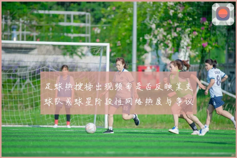 足球热搜榜出现频率是否反映某支球队或球星阶段性网络热度与争议话题