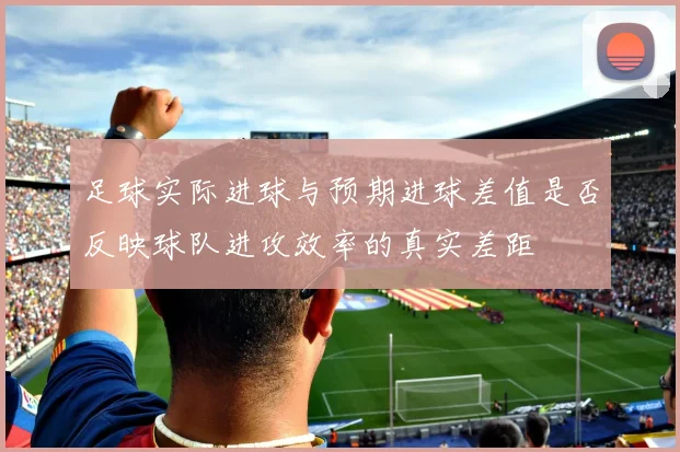 足球实际进球与预期进球差值是否反映球队进攻效率的真实差距
