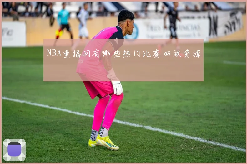 NBA重播网有哪些热门比赛回放资源