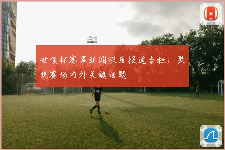 世俱杯赛事新闻深度报道专栏,聚焦赛场内外关键话题