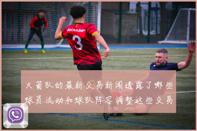 火箭队的最新交易新闻透露了哪些球员流动和球队阵容调整这些交易对球队竞争力有何帮助