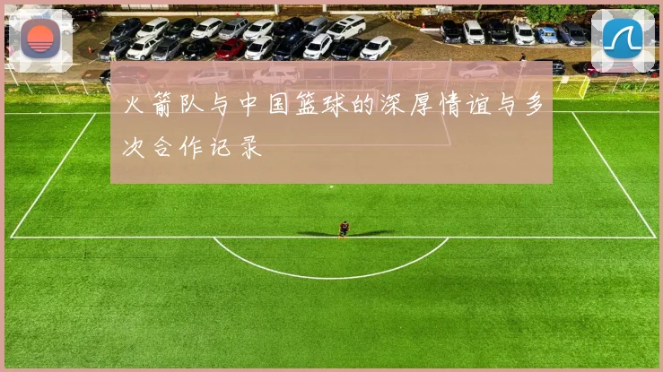 火箭队与中国篮球的深厚情谊与多次合作记录